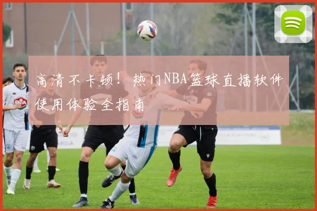 高清不卡顿！热门NBA篮球直播软件使用体验全指南