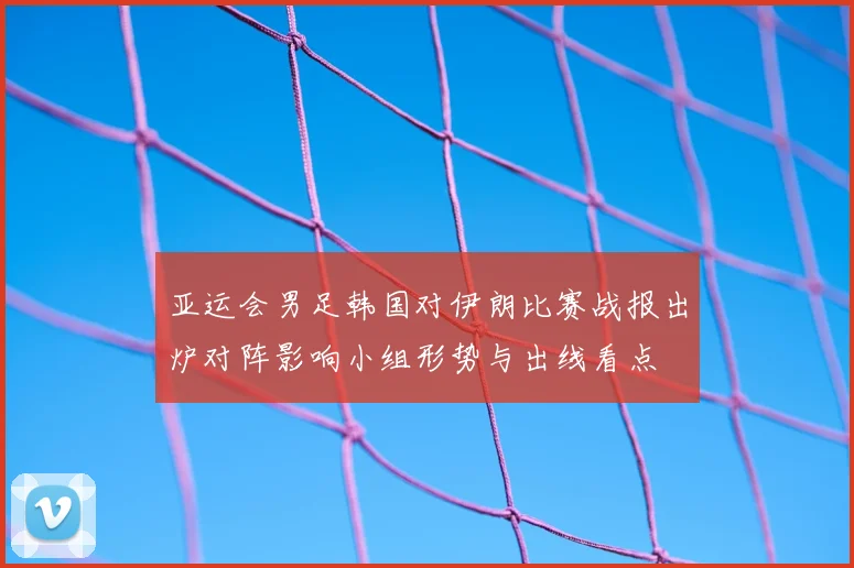 亚运会男足韩国对伊朗比赛战报出炉对阵影响小组形势与出线看点
