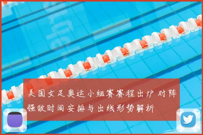 美国女足奥运小组赛赛程出炉 对阵强敌时间安排与出线形势解析