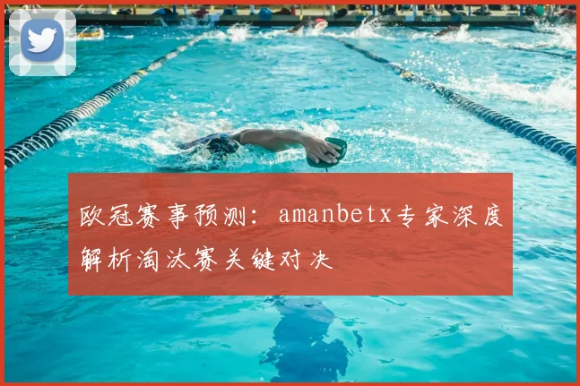 欧冠赛事预测：amanbetx专家深度解析淘汰赛关键对决