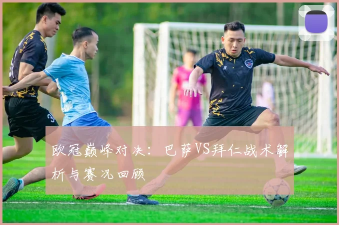 欧冠巅峰对决：巴萨VS拜仁战术解析与赛况回顾