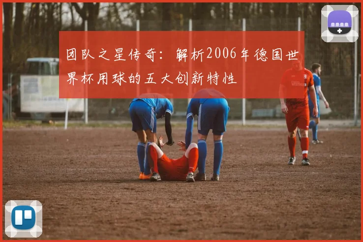 团队之星传奇：解析2006年德国世界杯用球的五大创新特性