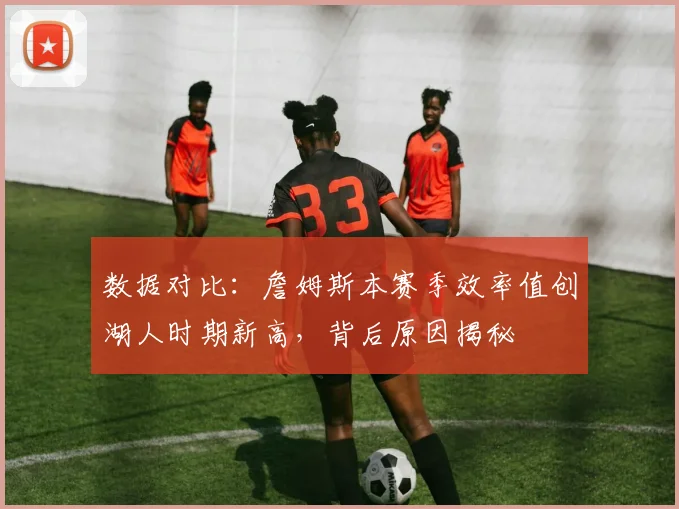 数据对比：詹姆斯本赛季效率值创湖人时期新高，背后原因揭秘