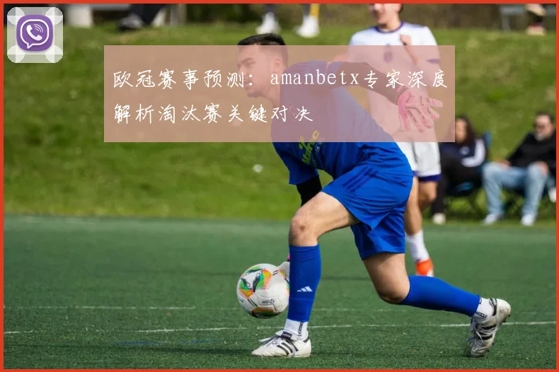 欧冠赛事预测：amanbetx专家深度解析淘汰赛关键对决
