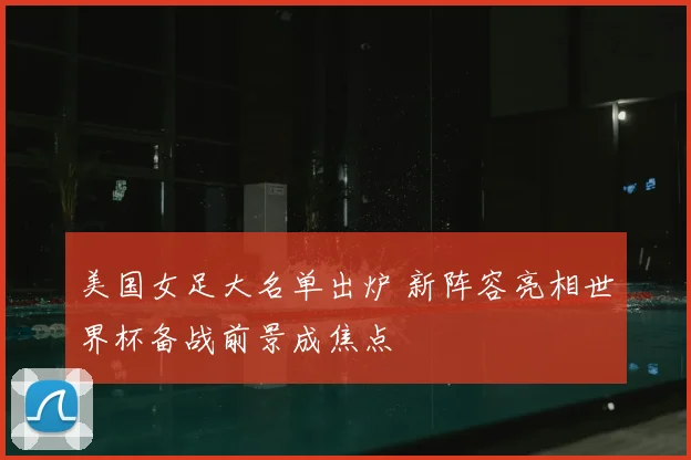 美国女足大名单出炉 新阵容亮相世界杯备战前景成焦点