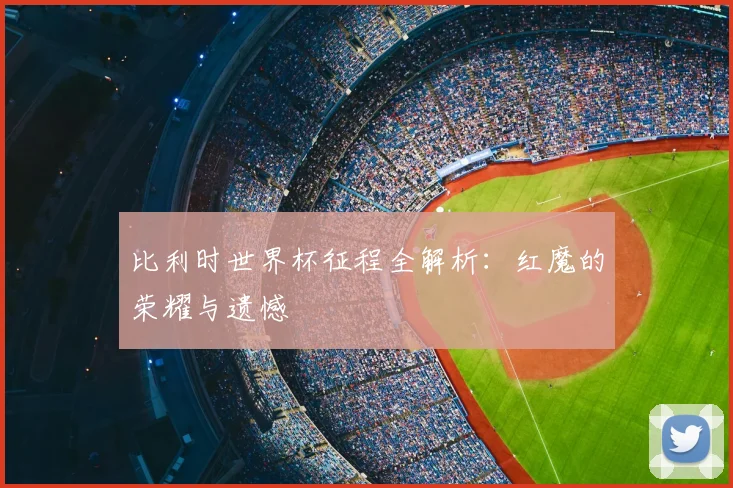 比利时世界杯征程全解析：红魔的荣耀与遗憾