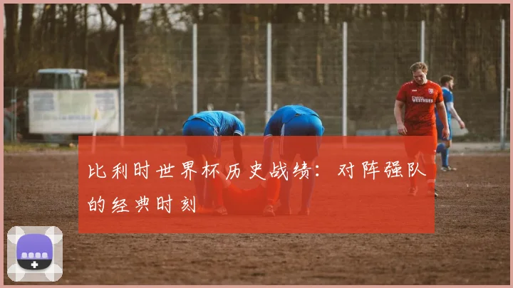 比利时世界杯历史战绩：对阵强队的经典时刻