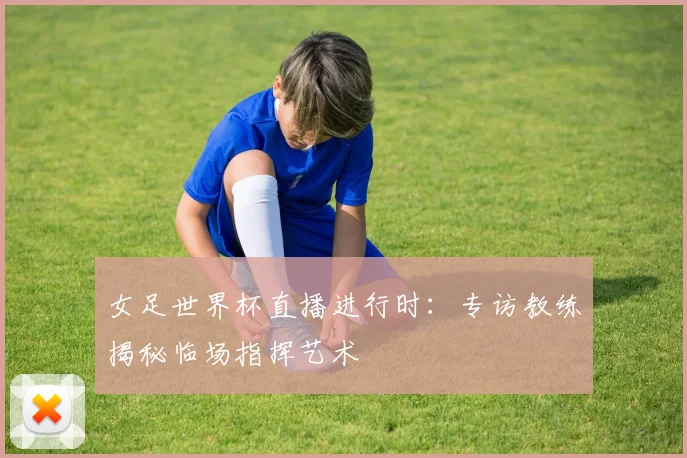 女足世界杯直播进行时：专访教练揭秘临场指挥艺术