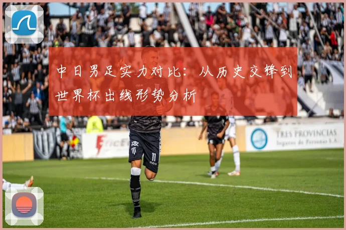 中日男足实力对比：从历史交锋到世界杯出线形势分析
