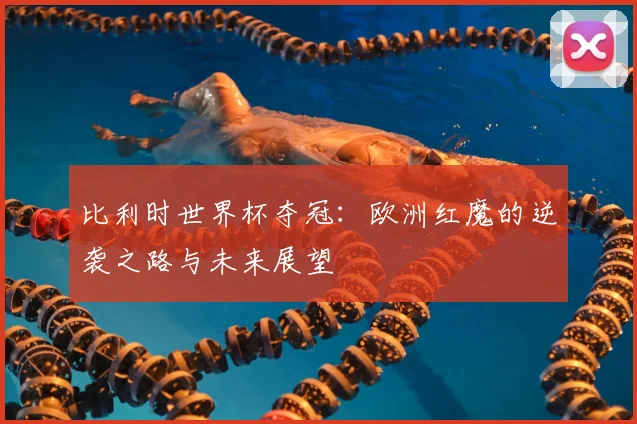 比利时世界杯夺冠：欧洲红魔的逆袭之路与未来展望