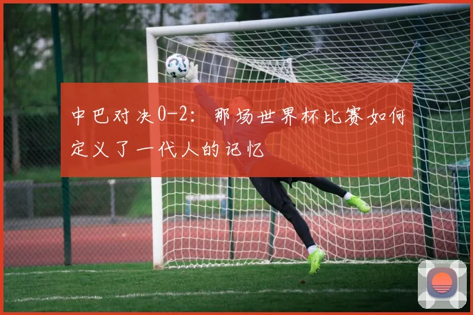 中巴对决0-2：那场世界杯比赛如何定义了一代人的记忆