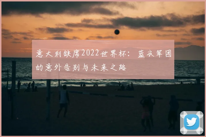 意大利缺席2022世界杯:蓝衣军团的意外告别与未来之路
