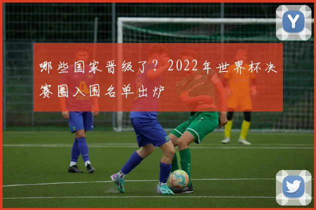 哪些国家晋级了？2022年世界杯决赛圈入围名单出炉