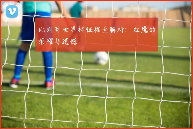 比利时世界杯征程全解析：红魔的荣耀与遗憾