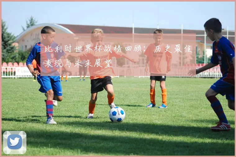 比利时世界杯战绩回顾：历史最佳表现与未来展望