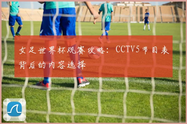 女足世界杯观赛攻略：CCTV5节目表背后的内容选择
