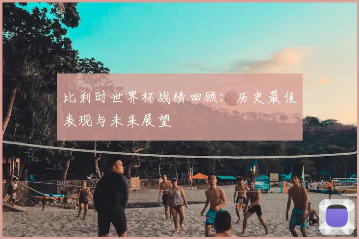 比利时世界杯战绩回顾：历史最佳表现与未来展望